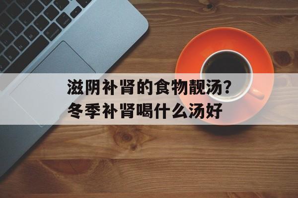 滋阴补肾的食物靓汤？冬季补肾喝什么汤好-第1张图片-