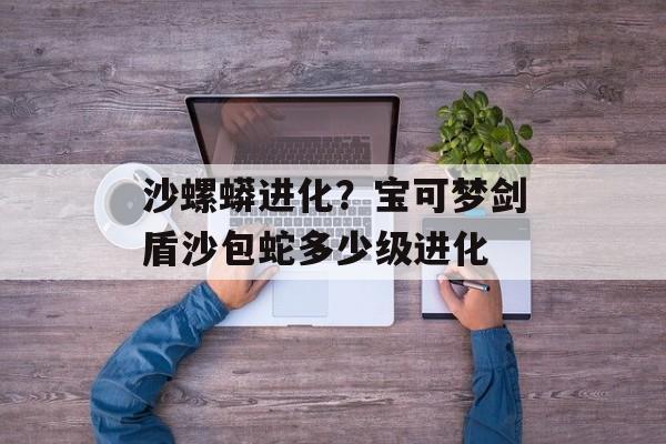 沙螺蟒进化？宝可梦剑盾沙包蛇多少级进化-第1张图片-