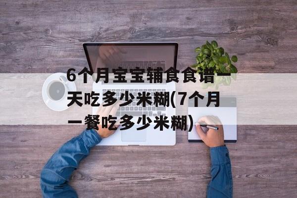 6个月宝宝辅食食谱一天吃多少米糊(7个月一餐吃多少米糊)-第1张图片-