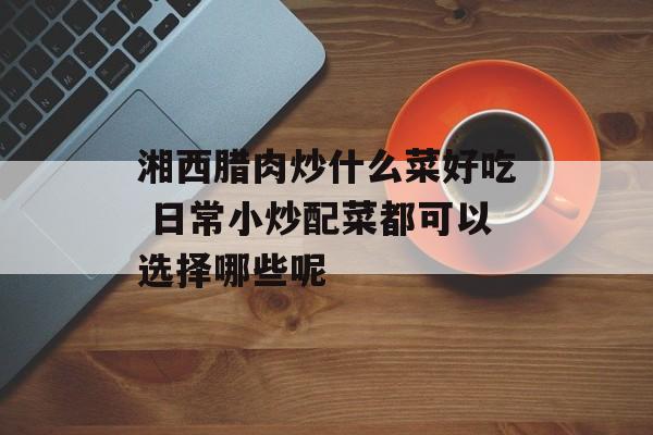 湘西腊肉炒什么菜好吃 日常小炒配菜都可以选择哪些呢-第1张图片-
