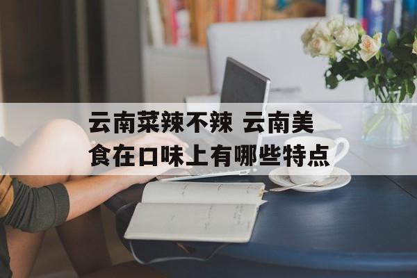 云南菜辣不辣 云南美食在口味上有哪些特点-第1张图片-
