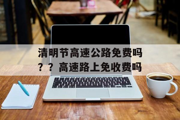 清明节高速公路免费吗？？高速路上免收费吗-第1张图片-