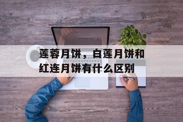 莲蓉月饼，白莲月饼和红连月饼有什么区别-第1张图片-