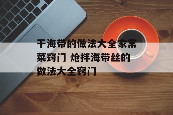干海带的做法大全家常菜窍门 炝拌海带丝的做法大全窍门-第1张图片-