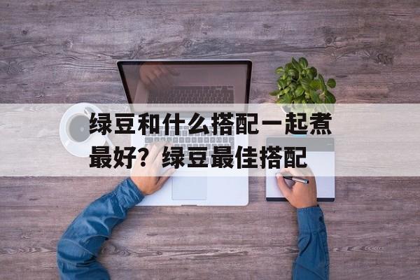 绿豆和什么搭配一起煮最好？绿豆最佳搭配-第1张图片-
