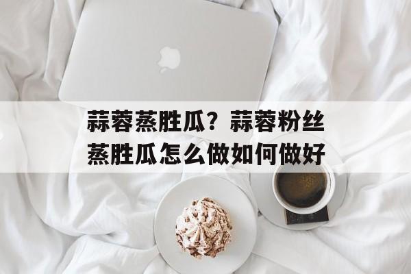 蒜蓉蒸胜瓜？蒜蓉粉丝蒸胜瓜怎么做如何做好-第1张图片-