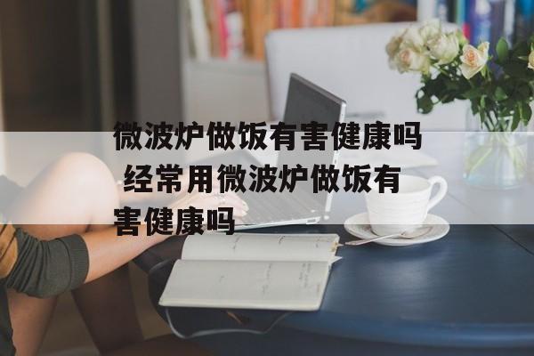 微波炉做饭有害健康吗 经常用微波炉做饭有害健康吗-第1张图片-