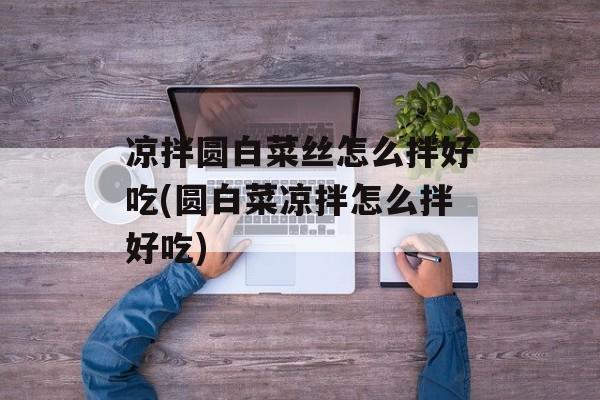 凉拌圆白菜丝怎么拌好吃(圆白菜凉拌怎么拌好吃)-第1张图片-