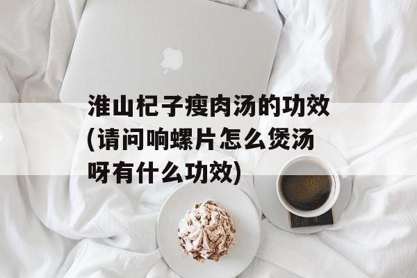 淮山杞子瘦肉汤的功效(请问响螺片怎么煲汤呀有什么功效)-第1张图片-