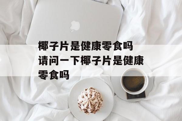 椰子片是健康零食吗 请问一下椰子片是健康零食吗-第1张图片-