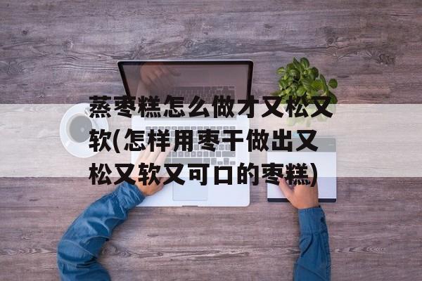 蒸枣糕怎么做才又松又软(怎样用枣干做出又松又软又可口的枣糕)-第1张图片-