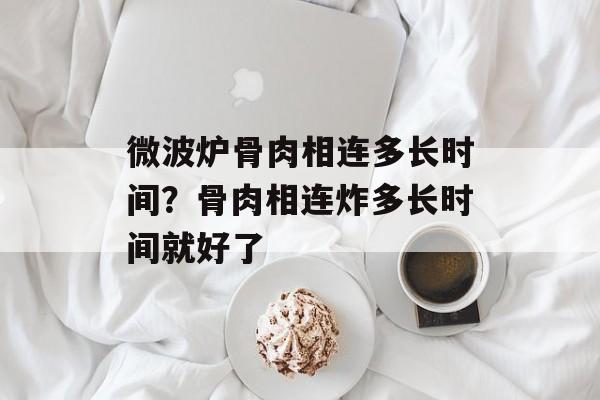 微波炉骨肉相连多长时间？骨肉相连炸多长时间就好了-第1张图片-