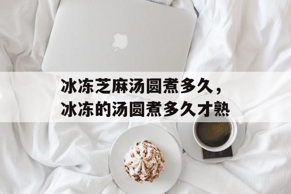 冰冻芝麻汤圆煮多久，冰冻的汤圆煮多久才熟-第1张图片-