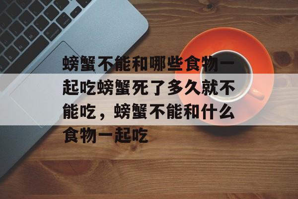 螃蟹不能和哪些食物一起吃螃蟹死了多久就不能吃，螃蟹不能和什么食物一起吃-第1张图片-