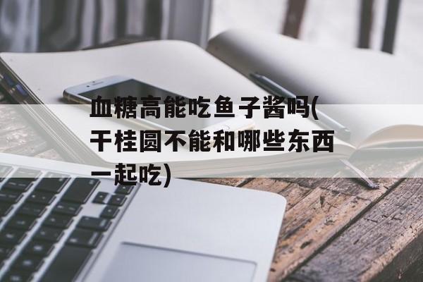 血糖高能吃鱼子酱吗(干桂圆不能和哪些东西一起吃)-第1张图片-