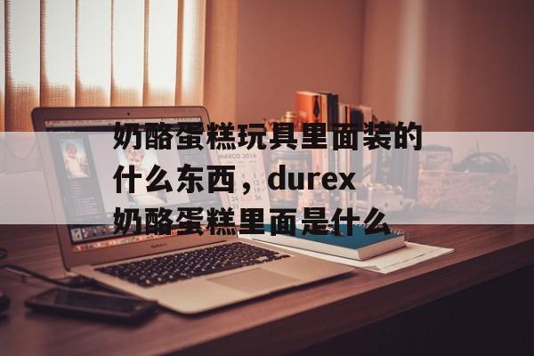 奶酪蛋糕玩具里面装的什么东西，durex奶酪蛋糕里面是什么-第1张图片-