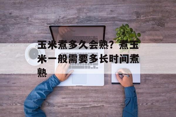 玉米煮多久会熟？煮玉米一般需要多长时间煮熟-第1张图片-