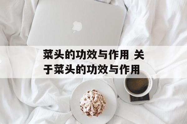 菜头的功效与作用 关于菜头的功效与作用-第1张图片-