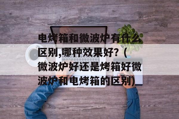 电烤箱和微波炉有什么区别,哪种效果好？(微波炉好还是烤箱好微波炉和电烤箱的区别)-第1张图片-