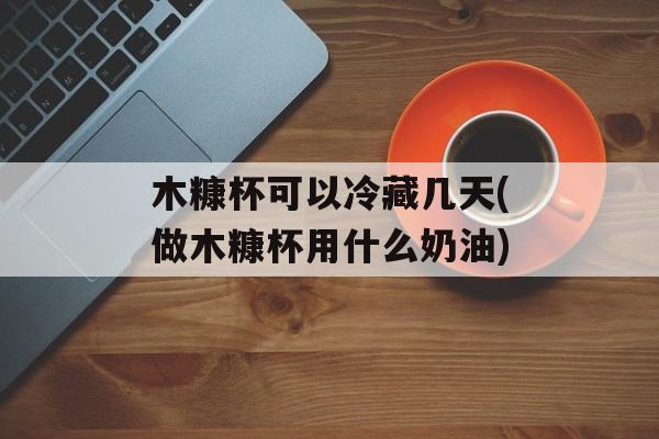木糠杯可以冷藏几天(做木糠杯用什么奶油)-第1张图片-