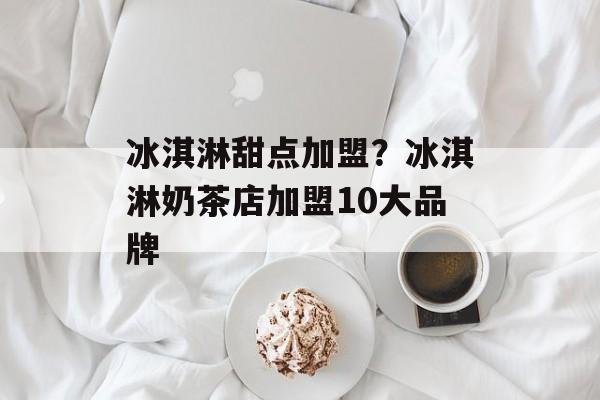 冰淇淋甜点加盟？冰淇淋奶茶店加盟10大品牌-第1张图片-