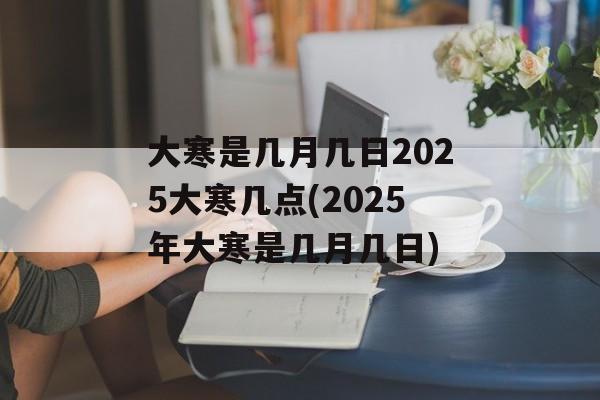 大寒是几月几日2025大寒几点(2025年大寒是几月几日)-第1张图片-