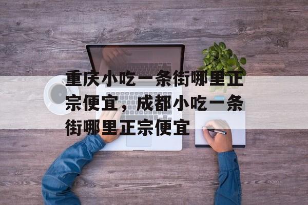 重庆小吃一条街哪里正宗便宜，成都小吃一条街哪里正宗便宜-第1张图片-