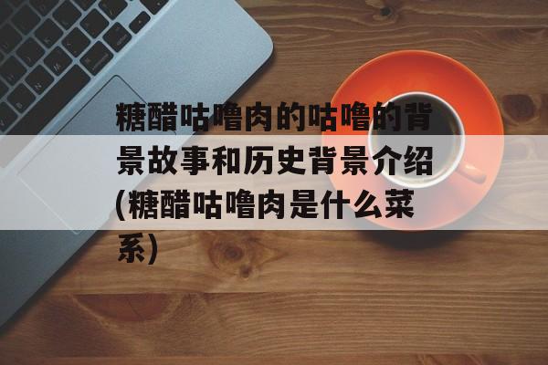 糖醋咕噜肉的咕噜的背景故事和历史背景介绍(糖醋咕噜肉是什么菜系)-第1张图片-