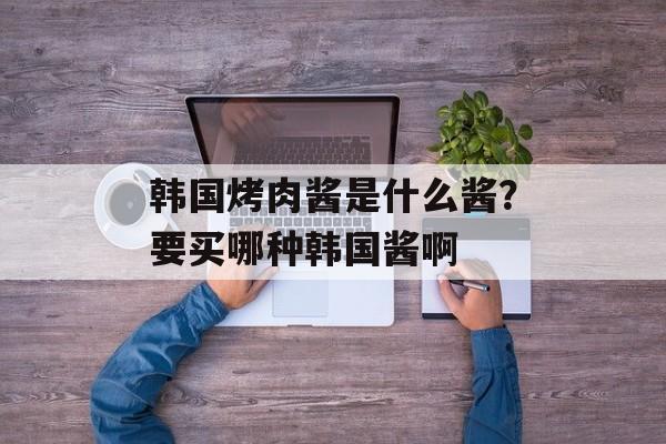 韩国烤肉酱是什么酱？要买哪种韩国酱啊-第1张图片-