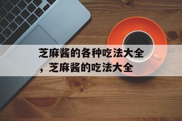 芝麻酱的各种吃法大全，芝麻酱的吃法大全-第1张图片-