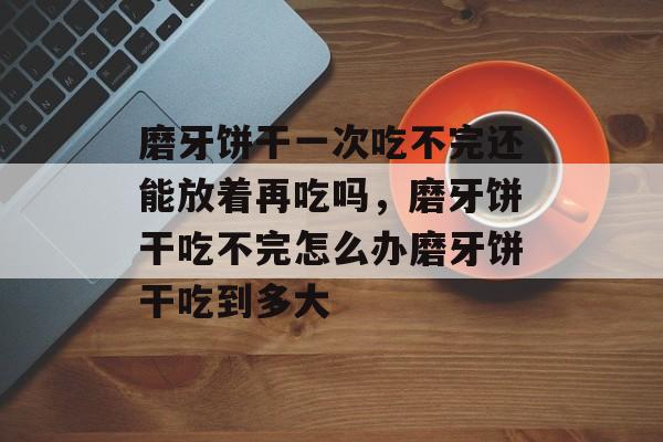磨牙饼干一次吃不完还能放着再吃吗，磨牙饼干吃不完怎么办磨牙饼干吃到多大-第1张图片-