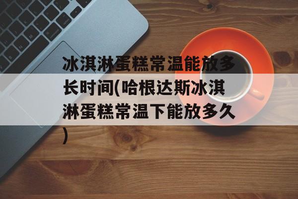 冰淇淋蛋糕常温能放多长时间(哈根达斯冰淇淋蛋糕常温下能放多久)-第1张图片-