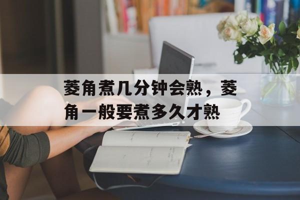菱角煮几分钟会熟，菱角一般要煮多久才熟-第1张图片-