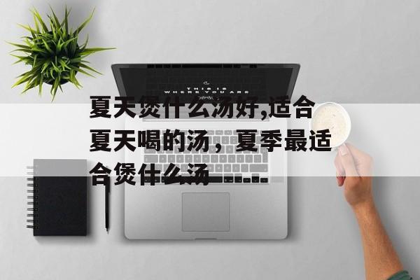 夏天煲什么汤好,适合夏天喝的汤，夏季最适合煲什么汤-第1张图片-