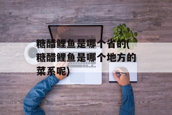 糖醋鲤鱼是哪个省的(糖醋鲤鱼是哪个地方的菜系呢)-第1张图片-