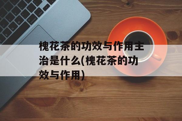 槐花茶的功效与作用主治是什么(槐花茶的功效与作用)-第1张图片-