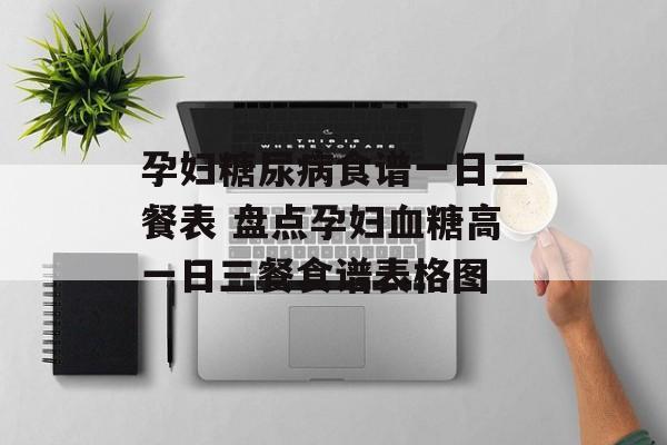 孕妇糖尿病食谱一日三餐表 盘点孕妇血糖高一日三餐食谱表格图-第1张图片-