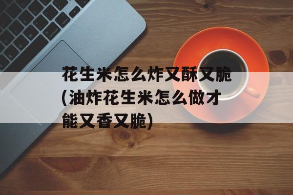 花生米怎么炸又酥又脆(油炸花生米怎么做才能又香又脆)-第1张图片-