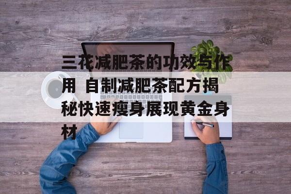 三花减肥茶的功效与作用 自制减肥茶配方揭秘快速瘦身展现黄金身材-第1张图片-