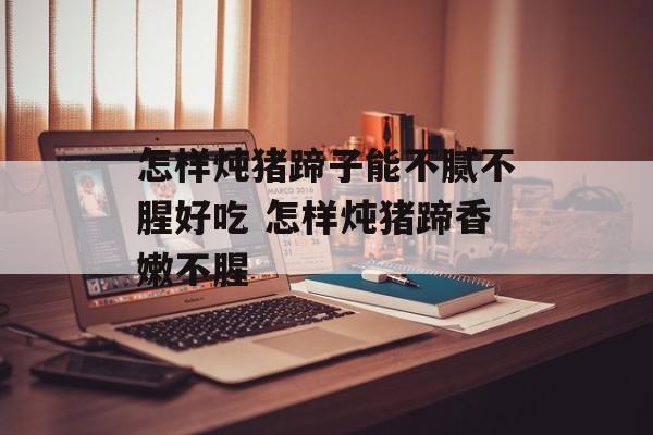 怎样炖猪蹄子能不腻不腥好吃 怎样炖猪蹄香嫩不腥-第1张图片-