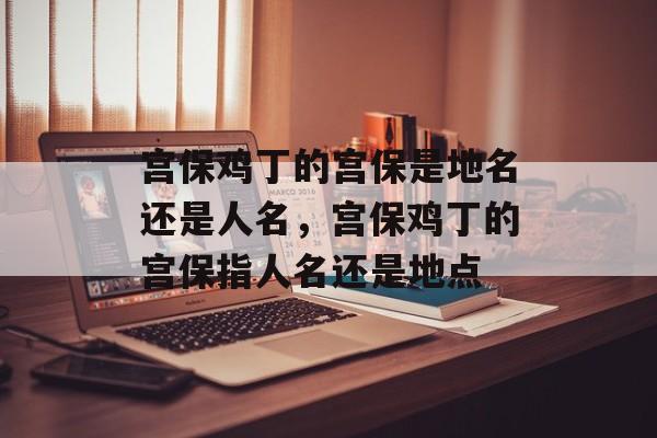 宫保鸡丁的宫保是地名还是人名，宫保鸡丁的宫保指人名还是地点-第1张图片-