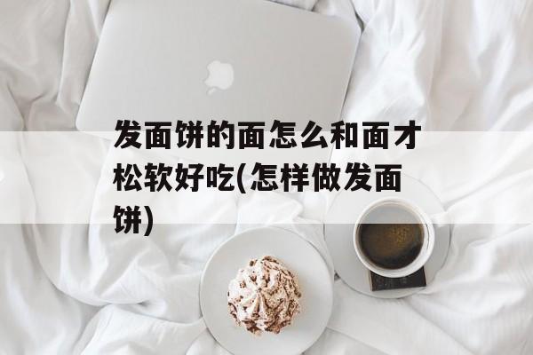 发面饼的面怎么和面才松软好吃(怎样做发面饼)-第1张图片-
