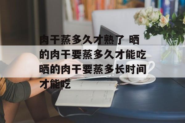肉干蒸多久才熟了 晒的肉干要蒸多久才能吃晒的肉干要蒸多长时间才能吃-第1张图片-