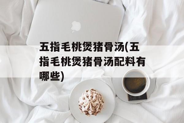 五指毛桃煲猪骨汤(五指毛桃煲猪骨汤配料有哪些)-第1张图片-