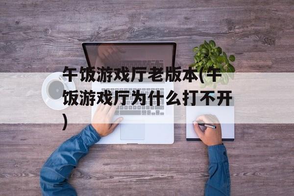 午饭游戏厅老版本(午饭游戏厅为什么打不开)-第1张图片-