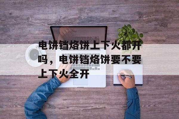 电饼铛烙饼上下火都开吗，电饼铛烙饼要不要上下火全开-第1张图片-