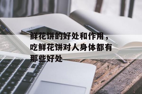 鲜花饼的好处和作用，吃鲜花饼对人身体都有那些好处-第1张图片-