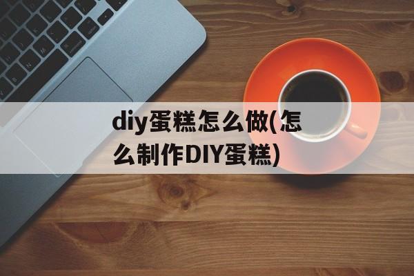 diy蛋糕怎么做(怎么制作DIY蛋糕)-第1张图片-