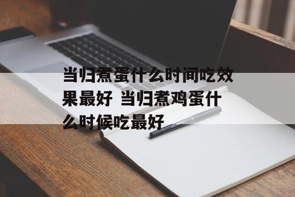 当归煮蛋什么时间吃效果最好 当归煮鸡蛋什么时候吃最好-第1张图片-