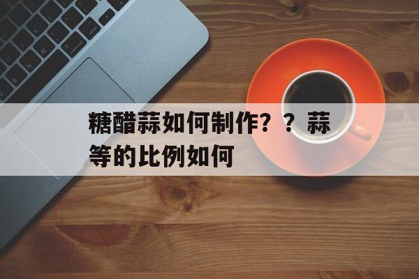 糖醋蒜如何制作？？蒜等的比例如何-第1张图片-